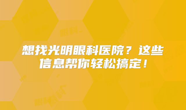 想找光明眼科医院？这些信息帮你轻松搞定！