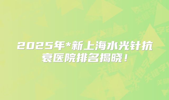 2025年*新上海水光针抗衰医院排名揭晓！