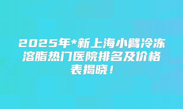 2025年*新上海小臂冷冻溶脂热门医院排名及价格表揭晓！