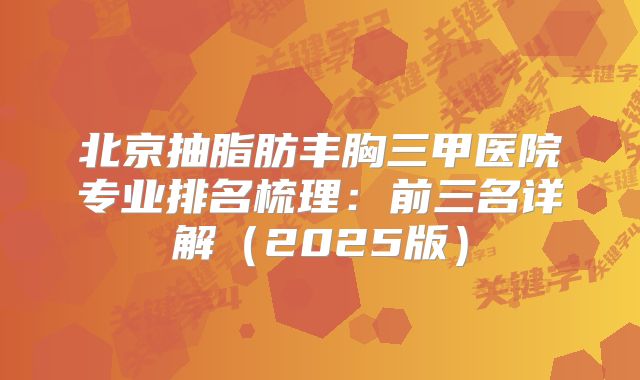 北京抽脂肪丰胸三甲医院专业排名梳理：前三名详解（2025版）