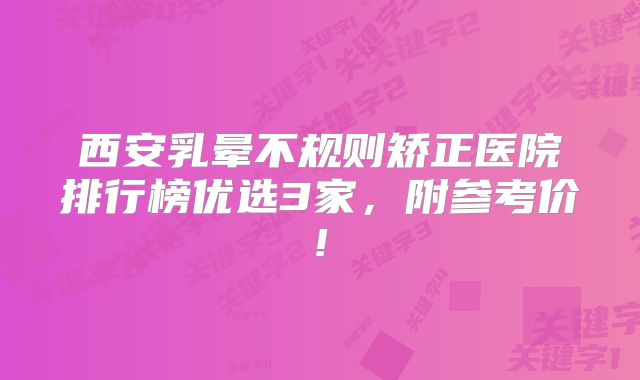 西安乳晕不规则矫正医院排行榜优选3家，附参考价!