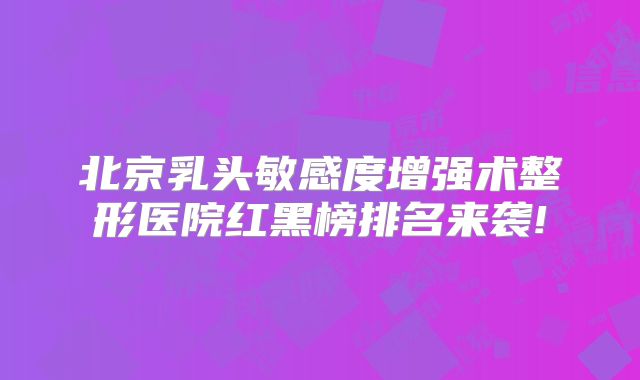 北京乳头敏感度增强术整形医院红黑榜排名来袭!