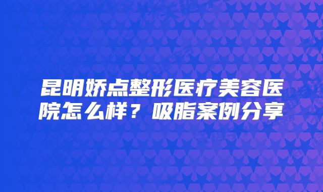 昆明娇点整形医疗美容医院怎么样？吸脂案例分享