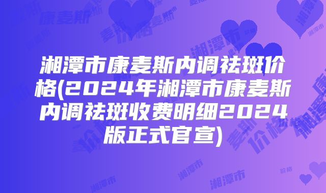 湘潭市康麦斯内调祛斑价格(2024年湘潭市康麦斯内调祛斑收费明细2024版正式官宣)