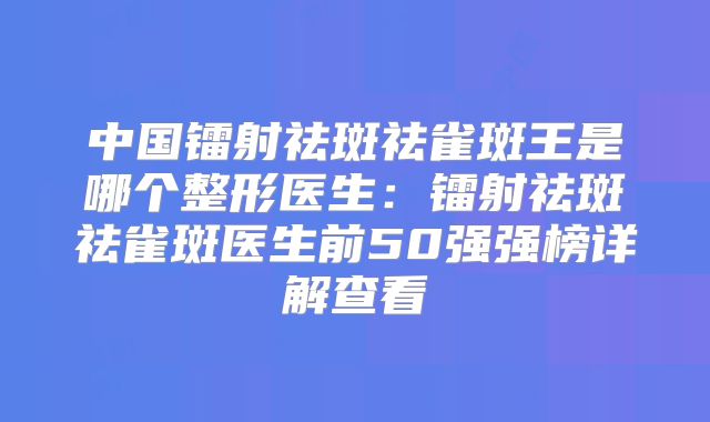 中国镭射祛斑祛雀斑王是哪个整形医生：镭射祛斑祛雀斑医生前50强强榜详解查看