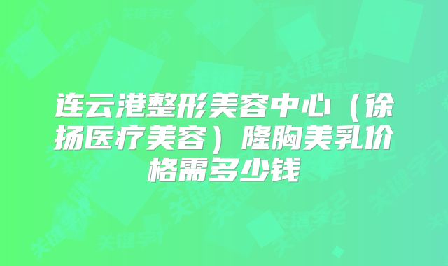 连云港整形美容中心（徐扬医疗美容）隆胸美乳价格需多少钱