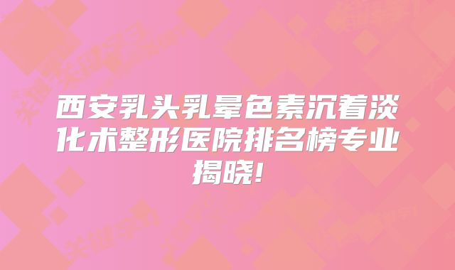 西安乳头乳晕色素沉着淡化术整形医院排名榜专业揭晓!