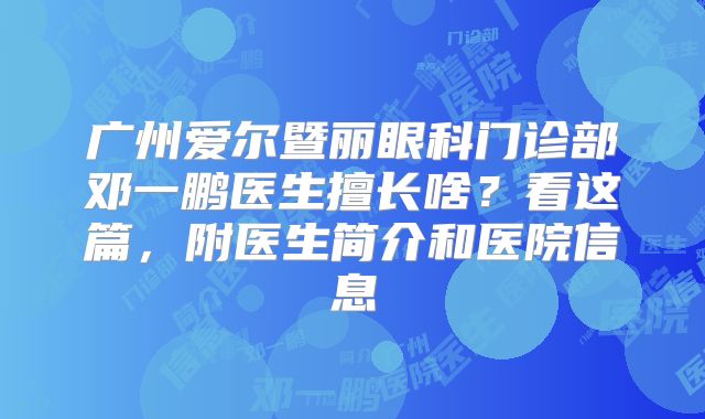 广州爱尔暨丽眼科门诊部邓一鹏医生擅长啥？看这篇，附医生简介和医院信息
