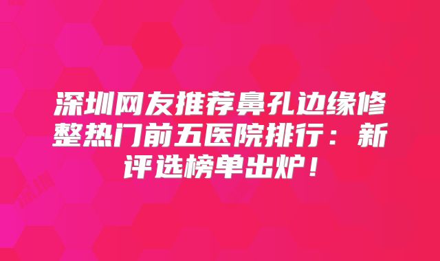 深圳网友推荐鼻孔边缘修整热门前五医院排行：新评选榜单出炉！
