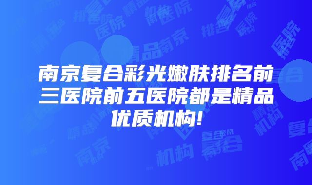 南京复合彩光嫩肤排名前三医院前五医院都是精品优质机构!