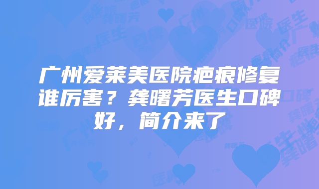 广州爱莱美医院疤痕修复谁厉害？龚曙芳医生口碑好，简介来了