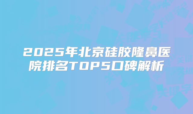 2025年北京硅胶隆鼻医院排名TOP5口碑解析