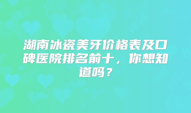 湖南冰瓷美牙价格表及口碑医院排名前十，你想知道吗？