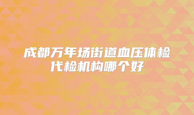 成都万年场街道血压体检代检机构哪个好