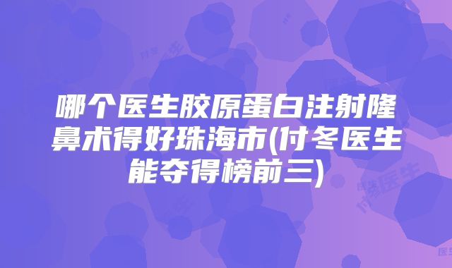 哪个医生胶原蛋白注射隆鼻术得好珠海市(付冬医生能夺得榜前三)
