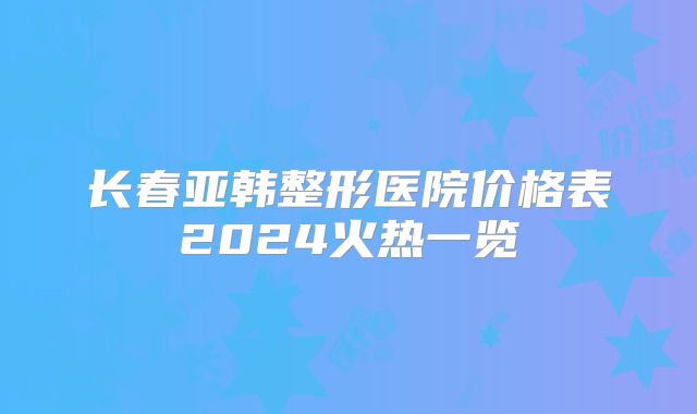 长春亚韩整形医院价格表2024火热一览