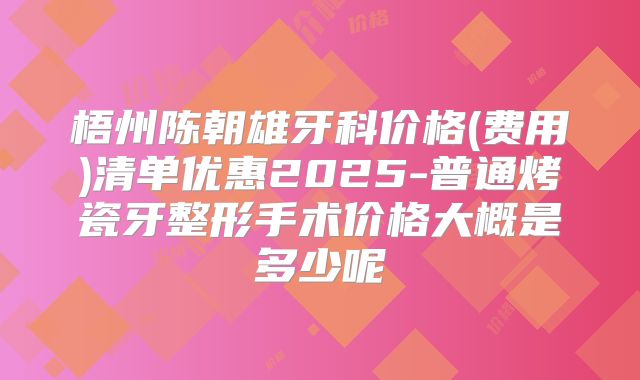 梧州陈朝雄牙科价格(费用)清单优惠2025-普通烤瓷牙整形手术价格大概是多少呢