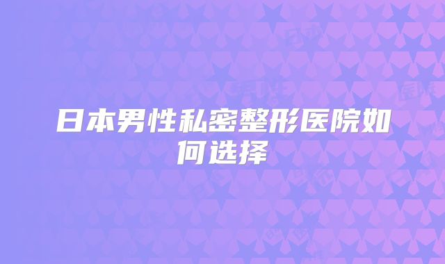 日本男性私密整形医院如何选择