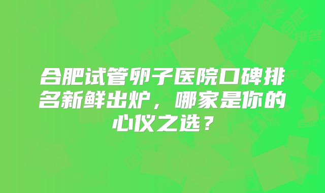合肥试管卵子医院口碑排名新鲜出炉，哪家是你的心仪之选？