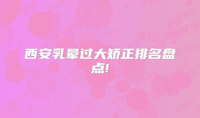 西安乳晕过大矫正排名盘点!