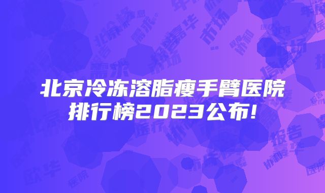 北京冷冻溶脂瘦手臂医院排行榜2023公布!