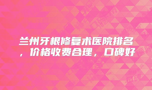 兰州牙根修复术医院排名,价格收费合理,口碑好