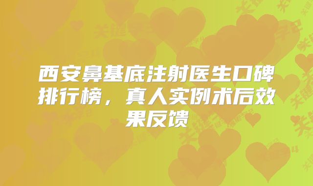 西安鼻基底注射医生口碑排行榜，真人实例术后效果反馈