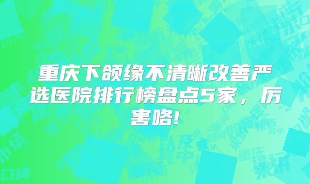 重庆下颌缘不清晰改善严选医院排行榜盘点5家，厉害咯!