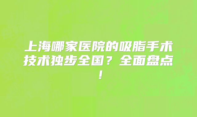 上海哪家医院的吸脂手术技术独步全国？全面盘点！