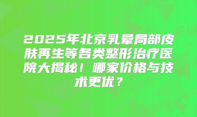 2025年北京乳晕局部皮肤再生等各类整形治疗医院大揭秘！哪家价格与技术更优？