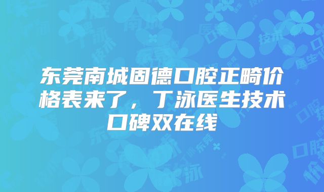东莞南城固德口腔正畸价格表来了，丁泳医生技术口碑双在线