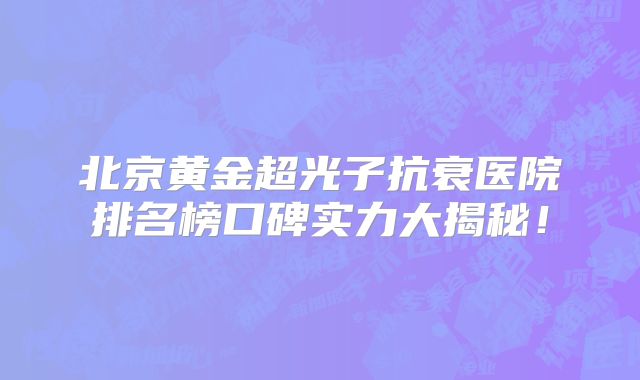 北京黄金超光子抗衰医院排名榜口碑实力大揭秘！