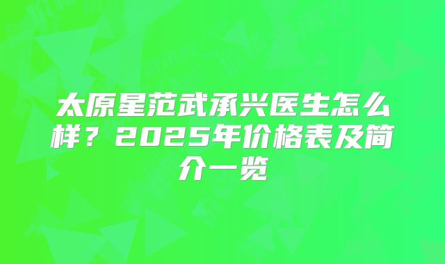 太原星范武承兴医生怎么样？2025年价格表及简介一览