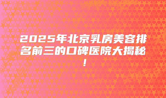2025年北京乳房美容排名前三的口碑医院大揭秘！