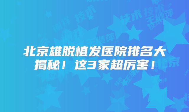 北京雄脱植发医院排名大揭秘！这3家超厉害！