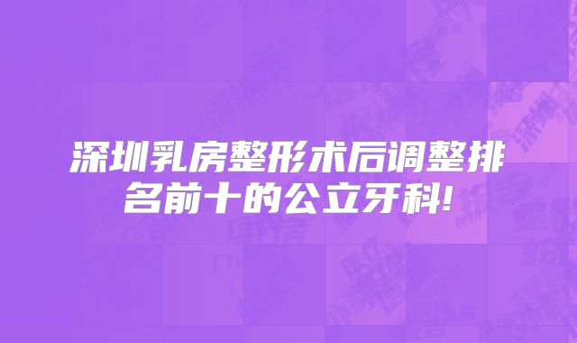 深圳乳房整形术后调整排名前十的公立牙科!