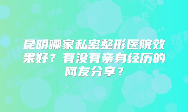 昆明哪家私密整形医院效果好？有没有亲身经历的网友分享？