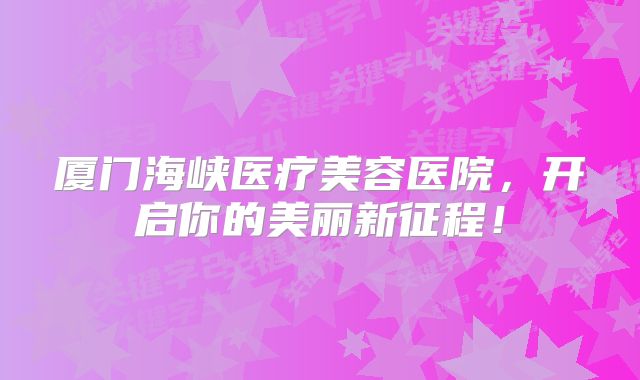 厦门海峡医疗美容医院，开启你的美丽新征程！