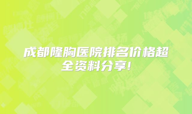 成都隆胸医院排名价格超全资料分享!