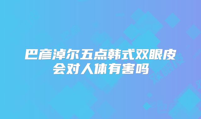 巴彦淖尔五点韩式双眼皮会对人体有害吗