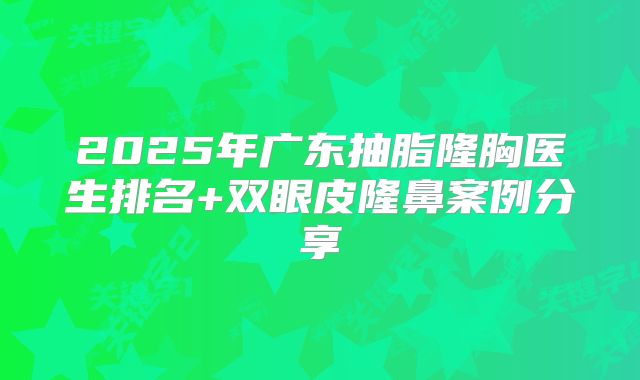2025年广东抽脂隆胸医生排名+双眼皮隆鼻案例分享