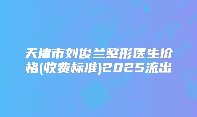 天津市刘俊兰整形医生价格(收费标准)2025流出