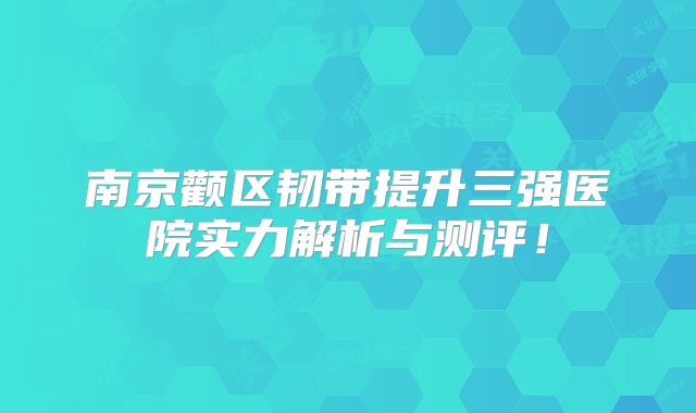 南京颧区韧带提升三强医院实力解析与测评！