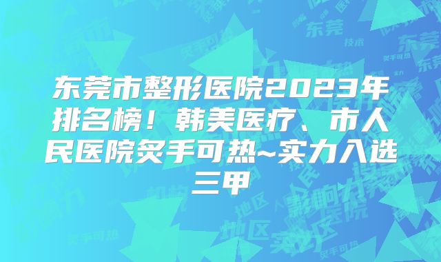 东莞市整形医院2023年排名榜！韩美医疗、市人民医院炙手可热~实力入选三甲