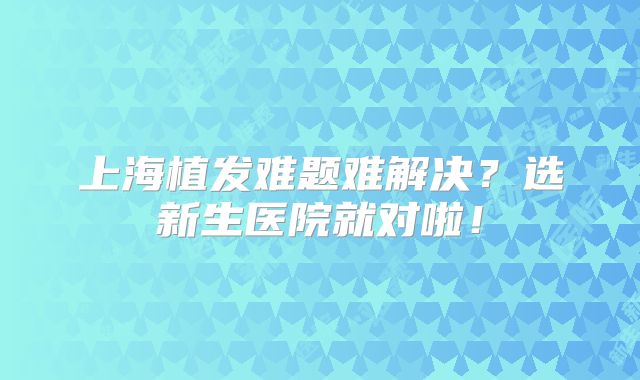 上海植发难题难解决？选新生医院就对啦！