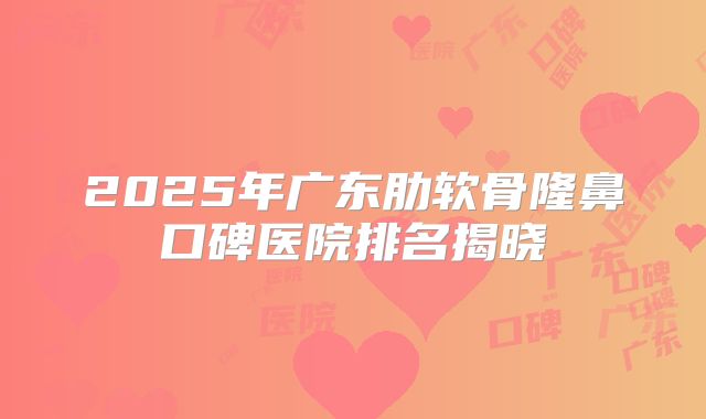 2025年广东肋软骨隆鼻口碑医院排名揭晓