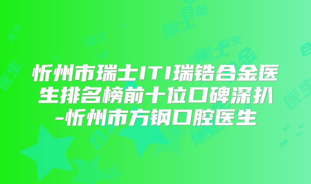 忻州市瑞士ITI瑞锆合金医生排名榜前十位口碑深扒-忻州市方钢口腔医生