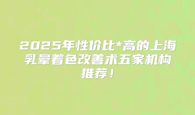 2025年性价比*高的上海乳晕着色改善术五家机构推荐！