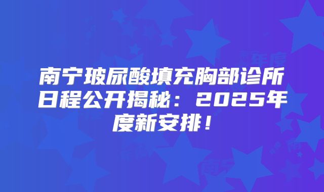 南宁玻尿酸填充胸部诊所日程公开揭秘：2025年度新安排！
