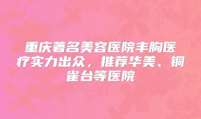 重庆著名美容医院丰胸医疗实力出众，推荐华美、铜雀台等医院